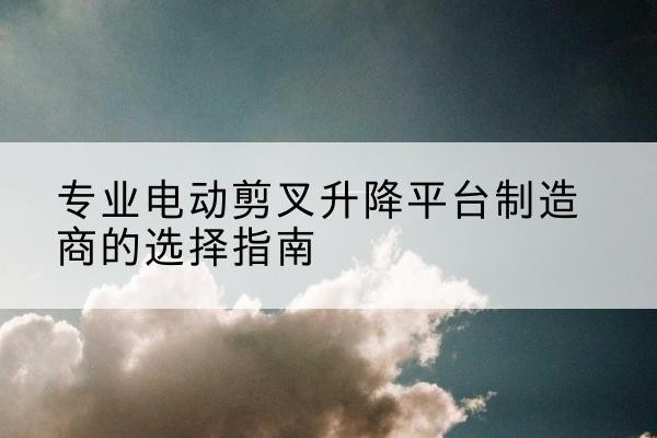 运河电动剪叉升降平台厂家-专业电动剪叉升降平台制造商的选择指南