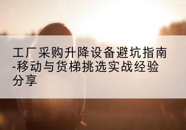 运河移动式升降机怎么选-工厂采购升降设备避坑指南-移动与货梯挑选实战经验分享
