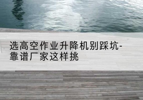 运河剪叉式升降机厂家-选高空作业升降机别踩坑-靠谱厂家这样挑