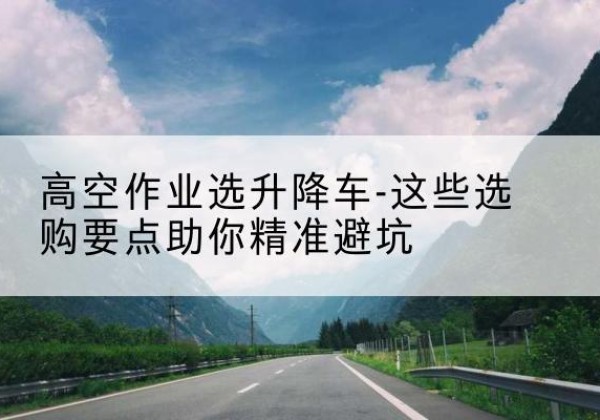 运河升降车厂家-高空作业选升降车-这些选购要点助你*避坑