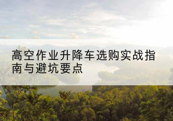 运河升降车怎么选-高空作业升降车选购实战指南与避坑要点