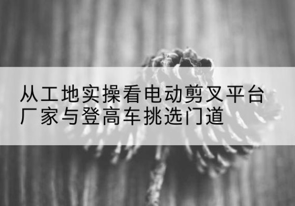 运河电动剪叉升降平台厂家-从工地实操看电动剪叉平台厂家与登高车挑选门道