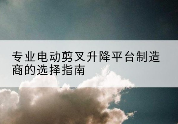 运河电动剪叉升降平台厂家-专业电动剪叉升降平台制造商的选择指南