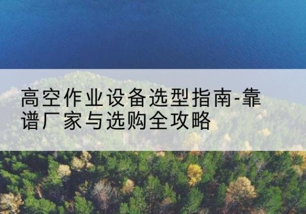 运河升降车厂家-高空作业设备选型指南-靠谱厂家与选购全攻略